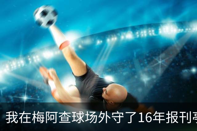我在梅阿查球场外守了16年报刊亭，第97分钟那脚点射把整条街喊醒